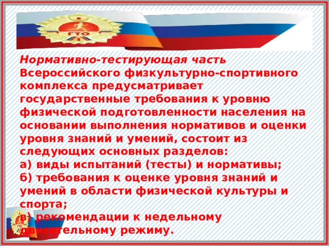 Нормативно-тестирующая часть Всероссийского физкультурно-спортивного комплекса предусматривает государственные требования к уровню физической подготовленности населения на основании выполнения нормативов и оценки уровня знаний и умений, состоит из следующих основных разделов: а) виды испытаний (тесты) и нормативы;  б) требования к оценке уровня знаний и умений в области физической культуры и спорта;  в) рекомендации к недельному двигательному режиму.  