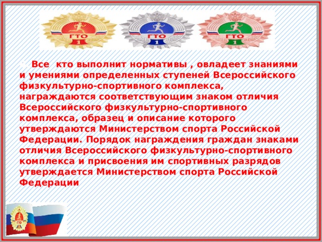Вс Все кто выполнит нормативы , овладеет знаниями и умениями определенных ступеней Всероссийского физкультурно-спортивного комплекса, награждаются соответствующим знаком отличия Всероссийского физкультурно-спортивного комплекса, образец и описание которого утверждаются Министерством спорта Российской Федерации. Порядок награждения граждан знаками отличия Всероссийского физкультурно-спортивного комплекса и присвоения им спортивных разрядов утверждается Министерством спорта Российской Федерации 