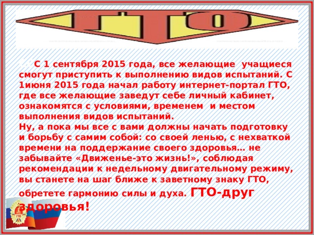 СС С 1 сентября 2015 года, все желающие учащиеся смогут приступить к выполнению видов испытаний. С 1июня 2015 года начал работу интернет-портал ГТО, где все желающие заведут себе личный кабинет, ознакомятся с условиями, временем и местом выполнения видов испытаний. Ну, а пока мы все с вами должны начать подготовку и борьбу с самим собой: со своей ленью, с нехваткой времени на поддержание своего здоровья… не забывайте «Движенье-это жизнь!», соблюдая рекомендации к недельному двигательному режиму, вы станете на шаг ближе к заветному знаку ГТО, обретете гармонию силы и духа. ГТО-друг здоровья! 