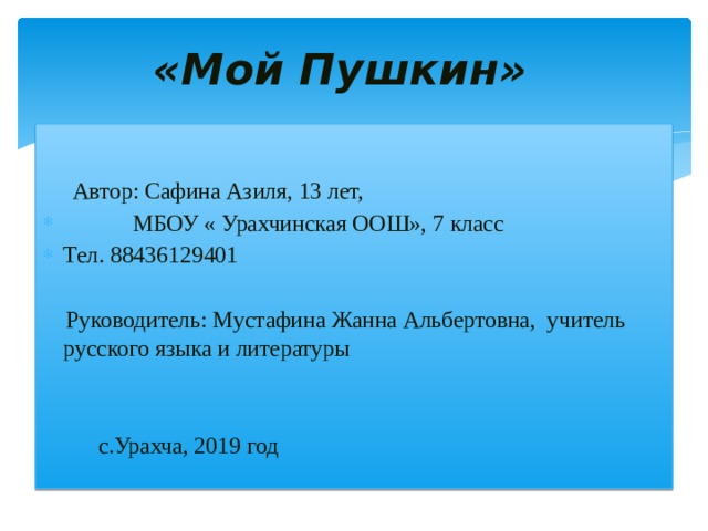 «Мой Пушкин»      Автор: Сафина Азиля, 13 лет,  МБОУ « Урахчинская ООШ», 7 класс Тел. 88436129401  Руководитель: Мустафина Жанна Альбертовна, учитель русского языка и литературы                     с.Урахча, 2019 год 