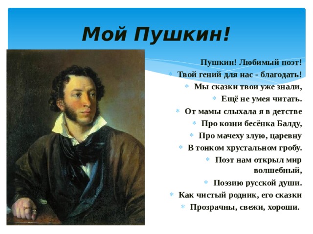 Мой Пушкин! Пушкин! Любимый поэт! Твой гений для нас - благодать! Мы сказки твои уже знали, Ещё не умея читать. От мамы слыхала я в детстве Про козни бесёнка Балду, Про мачеху злую, царевну В тонком хрустальном гробу. Поэт нам открыл мир волшебный, Поэзию русской души. Как чистый родник, его сказки Прозрачны, свежи, хороши. 