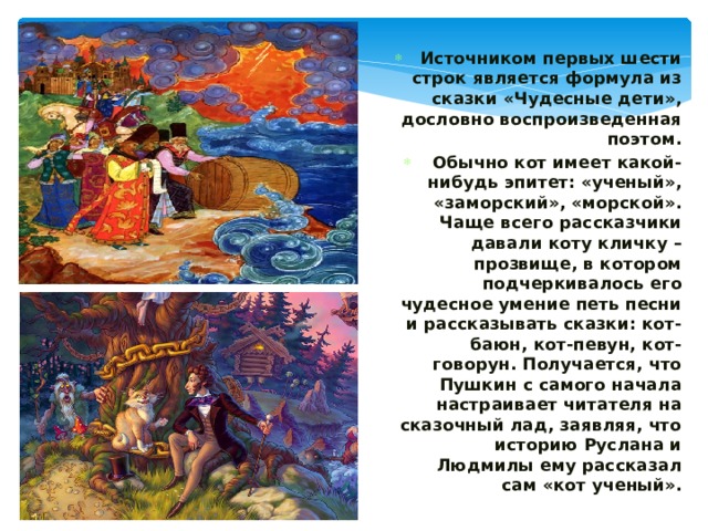 Источником первых шести строк является формула из сказки «Чудесные дети», дословно воспроизведенная поэтом. Обычно кот имеет какой-нибудь эпитет: «ученый», «заморский», «морской». Чаще всего рассказчики давали коту кличку – прозвище, в котором подчеркивалось его чудесное умение петь песни и рассказывать сказки: кот-баюн, кот-певун, кот-говорун. Получается, что Пушкин с самого начала настраивает читателя на сказочный лад, заявляя, что историю Руслана и Людмилы ему рассказал сам «кот ученый». 