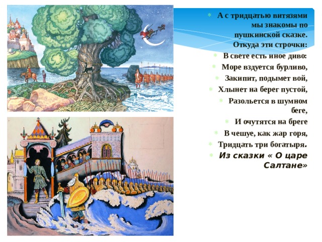 А с тридцатью витязями мы знакомы по пушкинской сказке. Откуда эти строчки: В свете есть иное диво: Море вздуется бурливо, Закипит, подымет вой, Хлынет на берег пустой, Разольется в шумном беге, И очутятся на бреге В чешуе, как жар горя, Тридцать три богатыря . Из сказки « О царе Салтане» 