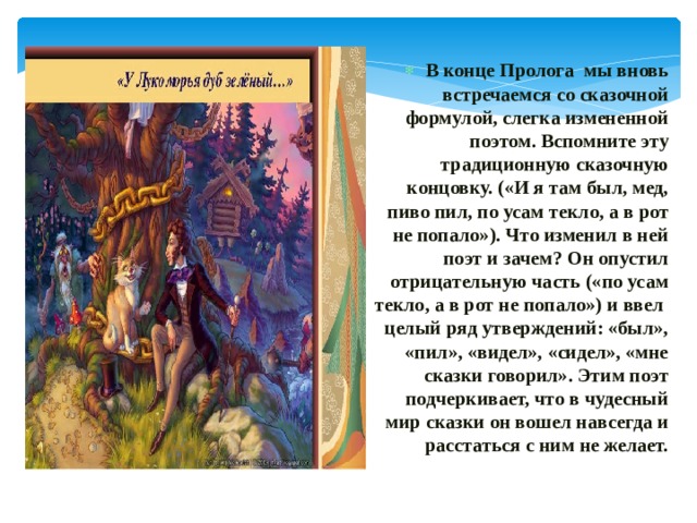 В конце Пролога мы вновь встречаемся со сказочной формулой, слегка измененной поэтом. Вспомните эту традиционную сказочную концовку. («И я там был, мед, пиво пил, по усам текло, а в рот не попало»). Что изменил в ней поэт и зачем? Он опустил отрицательную часть («по усам текло, а в рот не попало») и ввел целый ряд утверждений: «был», «пил», «видел», «сидел», «мне сказки говорил». Этим поэт подчеркивает, что в чудесный мир сказки он вошел навсегда и расстаться с ним не желает. 