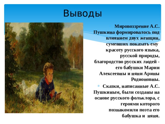 Выводы Мировоззрение А.С. Пушкина формировалось под влиянием двух женщин, сумевших показать ему красоту русского языка, русской природы, благородство русских людей - его бабушки Марии Алексеевны и няни Арины Родионовны. Сказки, написанные А.С. Пушкиным, были созданы на основе русского фольклора, с героями которого познакомили поэта его бабушка и няня.  