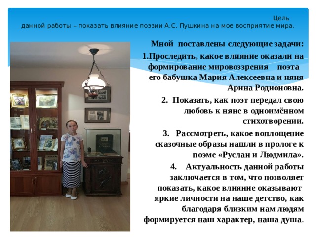  Цель данной работы – показать влияние поэзии А.С. Пушкина на мое восприятие мира.    Мной поставлены следующие задачи: 1.Проследить, какое влияние оказали на формирование мировоззрения поэта его бабушка Мария Алексеевна и няня Арина Родионовна. 2. Показать, как поэт передал свою любовь к няне в одноимённом стихотворении. 3. Рассмотреть, какое воплощение сказочные образы нашли в прологе к поэме «Руслан и Людмила». 4. Актуальность данной работы заключается в том, что позволяет показать, какое влияние оказывают яркие личности на наше детство, как благодаря близким нам людям формируется наш характер, наша душа . 