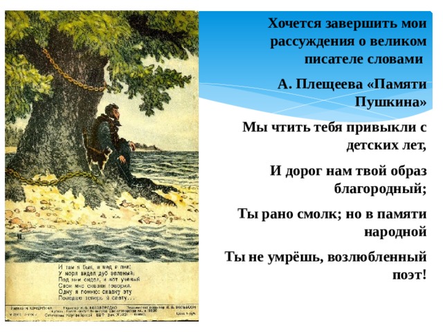 Хочется завершить мои рассуждения о великом писателе словами А. Плещеева «Памяти Пушкина» Мы чтить тебя привыкли с детских лет, И дорог нам твой образ благородный; Ты рано смолк; но в памяти народной Ты не умрёшь, возлюбленный поэт! 