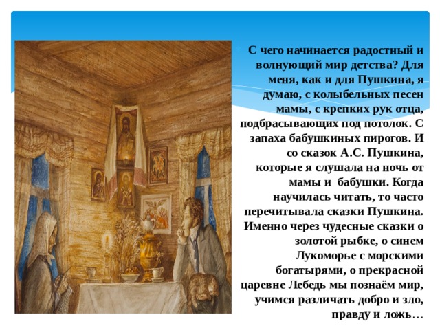 С чего начинается радостный и волнующий мир детства? Для меня, как и для Пушкина, я думаю, с колыбельных песен мамы, с крепких рук отца, подбрасывающих под потолок. С запаха бабушкиных пирогов. И со сказок А.С. Пушкина, которые я слушала на ночь от мамы и бабушки. Когда научилась читать, то часто перечитывала сказки Пушкина. Именно через чудесные сказки о золотой рыбке, о синем Лукоморье с морскими богатырями, о прекрасной царевне Лебедь мы познаём мир, учимся различать добро и зло, правду и ложь … 