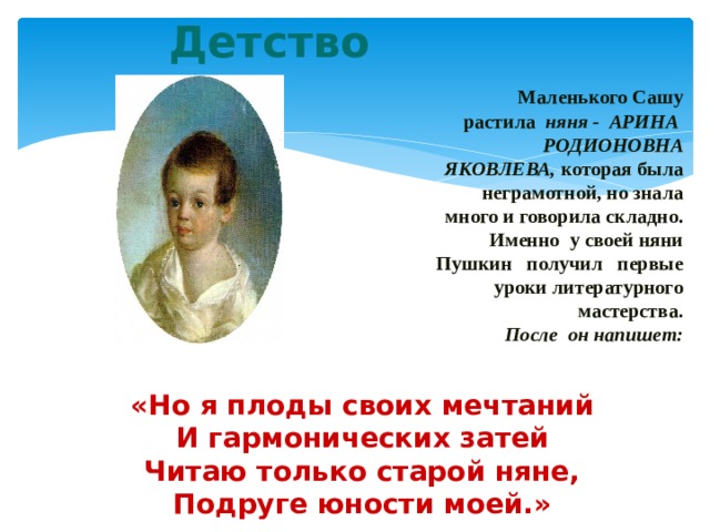 Детство   Маленького Сашу растила няня - АРИНА РОДИОНОВНА ЯКОВЛЕВА, которая была неграмотной, но знала много и говорила складно . Именно у своей няни Пушкин получил первые уроки литературного мастерства.  После он напишет:  «Но я плоды своих мечтаний И гармонических затей Читаю только старой няне, Подруге юности моей.» 