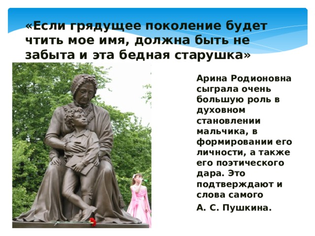 «Если грядущее поколение будет чтить мое имя, должна быть не забыта и эта бедная старушка» Арина Родионовна сыграла очень большую роль в духовном становлении мальчика, в формировании его личности, а также его поэтического дара. Это подтверждают и слова самого А. С. Пушкина. 