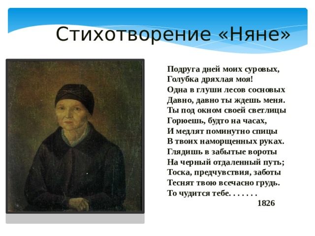  Стихотворение «Няне» Подруга дней моих суровых, Голубка дряхлая моя! Одна в глуши лесов сосновых Давно, давно ты ждешь меня. Ты под окном своей светлицы Горюешь, будто на часах, И медлят поминутно спицы В твоих наморщенных руках. Глядишь в забытые вороты На черный отдаленный путь; Тоска, предчувствия, заботы Теснят твою всечасно грудь. То чудится тебе. . . . . . .  1826 