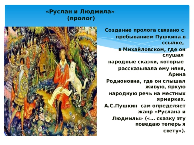  «Руслан и Людмила»  (пролог)   Создание пролога связано с пребыванием Пушкина в ссылке, в Михайловском, где он слушал народные сказки, которые рассказывала ему няня, Арина Родионовна, где он слышал живую, яркую народную речь на местных ярмарках. А.С.Пушкин сам определяет жанр «Руслана и Людмилы» («… сказку эту поведаю теперь я свету»). 