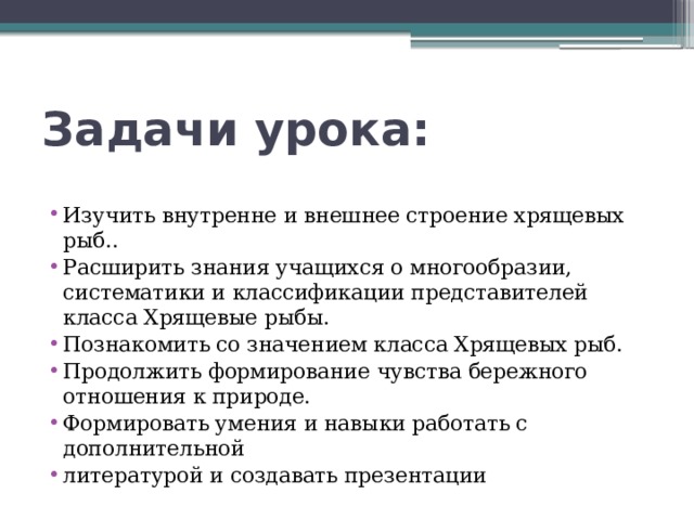  Задачи урока:   Изучить внутренне и внешнее строение хрящевых рыб.. Расширить знания учащихся о многообразии, систематики и классификации представителей класса Хрящевые рыбы. Познакомить со значением класса Хрящевых рыб. Продолжить формирование чувства бережного отношения к природе. Формировать умения и навыки работать с дополнительной литературой и создавать презентации 