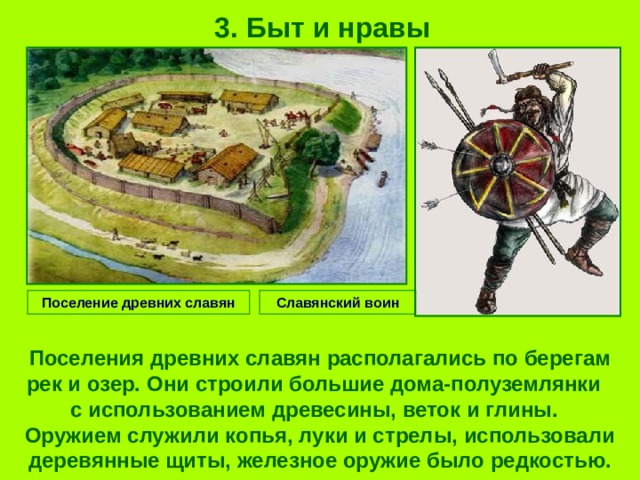 3. Быт и нравы Поселение древних славян Славянский воин Поселения древних славян располагались по берегам рек и озер. Они строили большие дома-полуземлянки с использованием древесины, веток и глины. Оружием служили копья, луки и стрелы, использовали деревянные щиты, железное оружие было редкостью. 