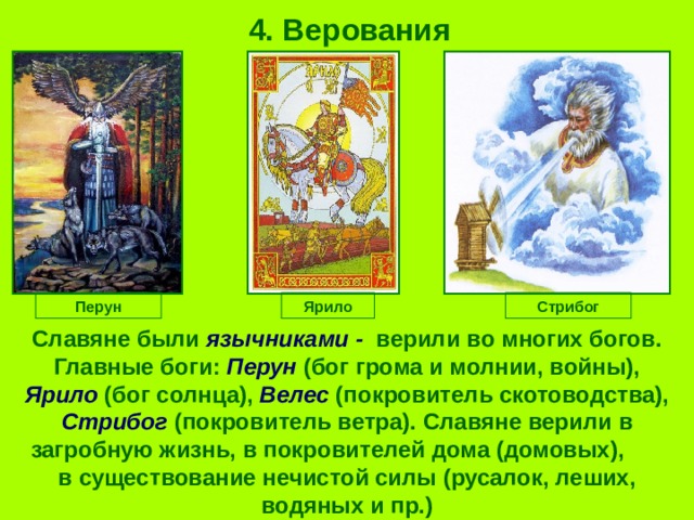 4. Верования Перун Ярило Стрибог Славяне были язычниками - верили во многих богов.  Главные боги: Перун (бог грома и молнии, войны), Ярило (бог солнца), Велес (покровитель скотоводства), Стрибог (покровитель ветра).  Славяне верили в загробную жизнь, в покровителей дома (домовых), в существование нечистой силы (русалок, леших, водяных и пр.) 