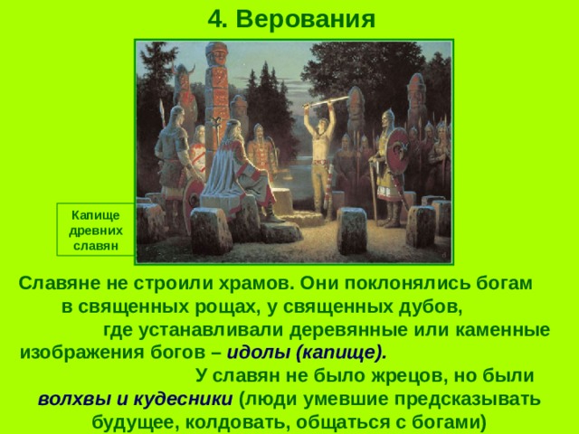 4. Верования Капище древних славян Славяне не строили храмов. Они поклонялись богам в священных рощах, у священных дубов, где устанавливали деревянные или каменные изображения богов – идолы (капище). У славян не было жрецов, но были волхвы и кудесники (люди умевшие предсказывать будущее, колдовать, общаться с богами) 