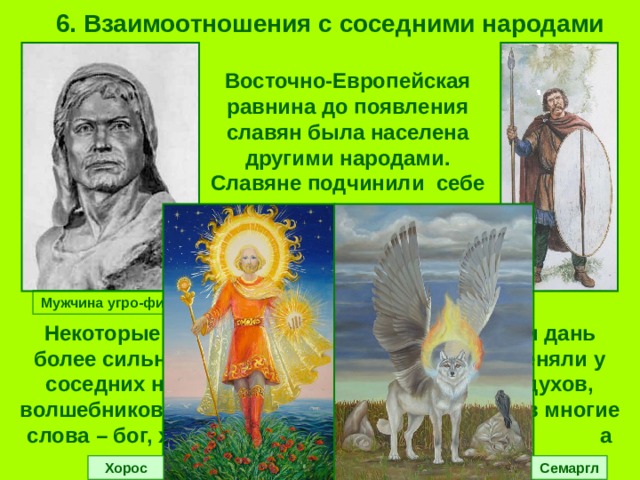6. Взаимоотношения с соседними народами Восточно-Европейская равнина до появления славян была населена другими народами. Славяне подчинили себе малочисленные племена и брали с них дань. Мужчина угро-финн Некоторые славянские племена сами платили дань более сильным соседям. Славяне многое переняли у соседних народов (от финнов – веру в злых духов, волшебников; от ираноязычных скифосарматов многие слова – бог, хата, собака, топор и т.д., а также богов – Хороса и Семаргла). Хорос Семаргл 