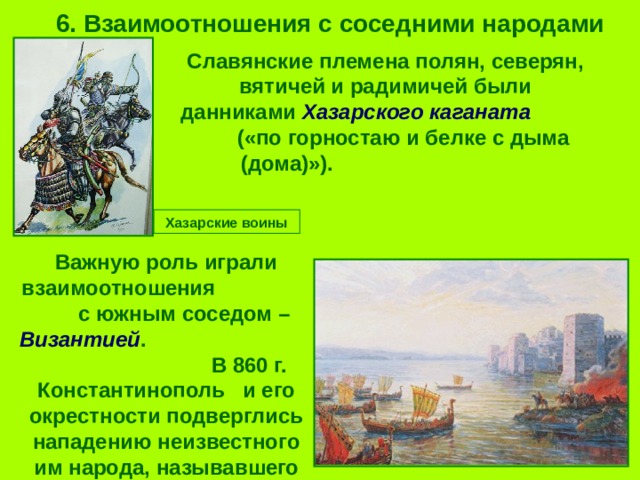 6. Взаимоотношения с соседними народами Славянские племена полян, северян, вятичей и радимичей были данниками Хазарского каганата («по горностаю и белке с дыма (дома)»). Хазарские воины Важную роль играли взаимоотношения  с южным соседом – Византией . В 860 г. Константинополь и его окрестности подверглись нападению неизвестного им народа, называвшего себя «Рось». 