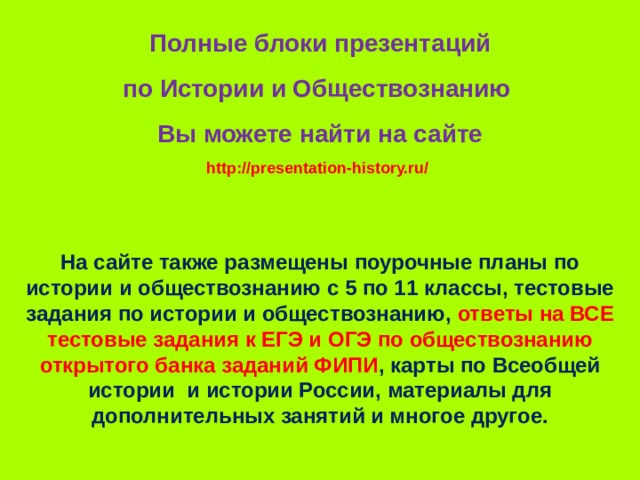 Полные блоки презентаций по Истории и Обществознанию Вы можете найти на сайте http://presentation-history.ru/  На сайте также размещены  поурочные планы по истории и обществознанию с 5 по 11 классы, тестовые задания по истории и обществознанию, ответы на ВСЕ тестовые задания к ЕГЭ и ОГЭ по обществознанию открытого банка заданий ФИПИ , карты по Всеобщей истории и истории России, материалы для дополнительных занятий и многое другое. 
