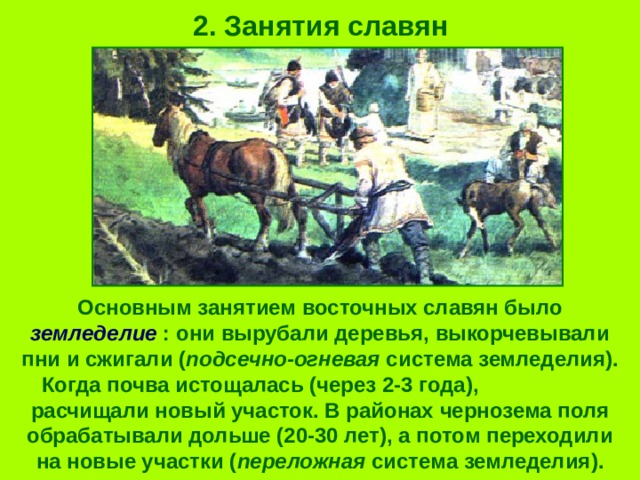 2. Занятия славян Основным занятием восточных славян было земледелие : они вырубали деревья, выкорчевывали пни и сжигали ( подсечно-огневая система земледелия). Когда почва истощалась (через 2-3 года), расчищали новый участок. В районах чернозема поля обрабатывали дольше (20-30 лет), а потом переходили на новые участки ( переложная система земледелия). 