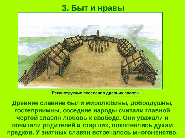 3. Быт и нравы Реконструкция поселения древних славян Древние славяне были миролюбивы, добродушны, гостеприимны, соседние народы считали главной чертой славян любовь к свободе. Они уважали и почитали родителей и старших, поклонялись духам предков. У знатных славян встречалось многоженство. 