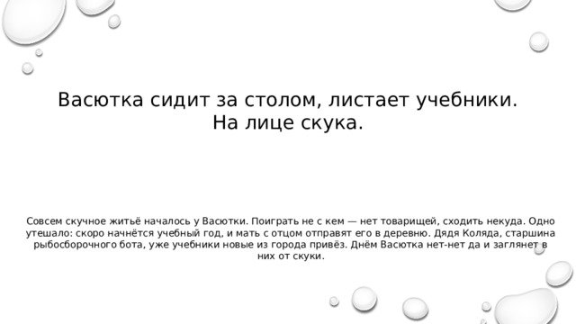 Васютка сидит за столом, листает учебники. На лице скука. Совсем скучное житьё началось у Васютки. Поиграть не с кем — нет товарищей, сходить некуда. Одно утешало: скоро начнётся учебный год, и мать с отцом отправят его в деревню. Дядя Коляда, старшина рыбосборочного бота, уже учебники новые из города привёз. Днём Васютка нет-нет да и заглянет в них от скуки. 