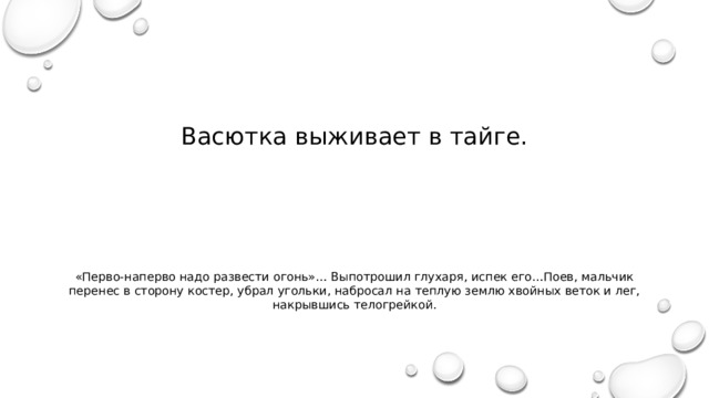 Васютка выживает в тайге. «Перво-наперво надо развести огонь»… Выпотрошил глухаря, испек его…Поев, мальчик перенес в сторону костер, убрал угольки, набросал на теплую землю хвойных веток и лег, накрывшись телогрейкой. 