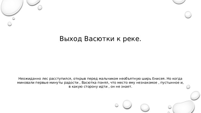 Выход Васютки к реке. Неожиданно лес расступился, открыв перед мальчиком необъятную ширь Енисея. Но когда миновали первые минуты радости , Васютка понял, что место ему незнакомое , пустынное и, в какую сторону идти , он не знает. 