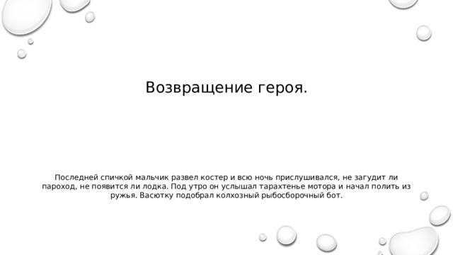 Возвращение героя. Последней спичкой мальчик развел костер и всю ночь прислушивался, не загудит ли пароход, не появится ли лодка. Под утро он услышал тарахтенье мотора и начал полить из ружья. Васютку подобрал колхозный рыбосборочный бот. 