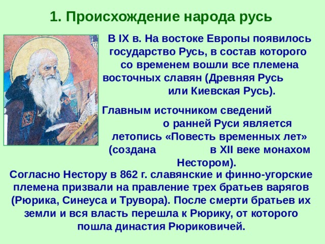1. Происхождение народа русь В IX в. На востоке Европы появилось государство Русь, в состав которого со временем вошли все племена восточных славян (Древняя Русь или Киевская Русь). Главным источником сведений о ранней Руси является летопись «Повесть временных лет» (создана в XII веке монахом Нестором). Согласно Нестору в 862 г. славянские и финно-угорские племена призвали на правление трех братьев варягов (Рюрика, Синеуса и Трувора). После смерти братьев их земли и вся власть перешла к Рюрику, от которого пошла династия Рюриковичей. 