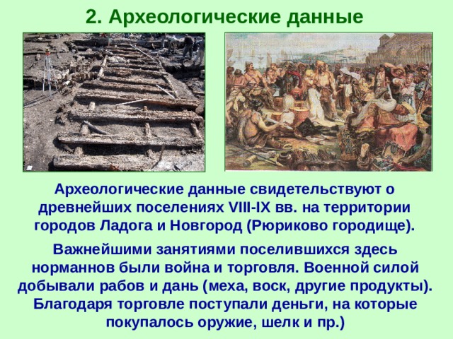 2 . Археологические данные Археологические данные свидетельствуют о древнейших поселениях VIII-IX вв. на территории городов Ладога и Новгород (Рюриково городище). Важнейшими занятиями поселившихся здесь норманнов были война и торговля. Военной силой добывали рабов и дань (меха, воск, другие продукты). Благодаря торговле поступали деньги, на которые покупалось оружие, шелк и пр.) 