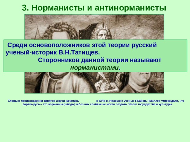 3. Норманисты и антинорманисты Среди основоположников этой теории русский ученый-историк В.Н.Татищев. Сторонников данной теории называют норманистами . Споры о происхождении варягов и руси начались в XVIII в. Немецкие ученые Г.Байер, Г.Миллер утверждали, что варяги-русь – это норманны (шведы) и без них славяне не могли создать своего государства и культуры. 