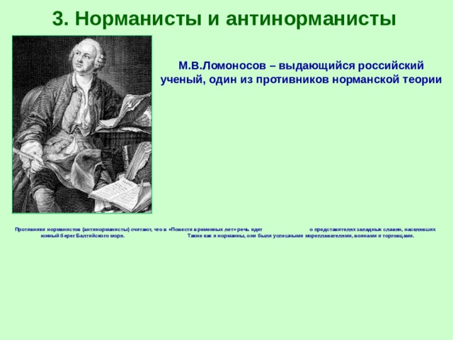 3. Норманисты и антинорманисты М.В.Ломоносов – выдающийся российский ученый, один из противников норманской теории Противники норманистов (антинорманисты) считают, что в «Повести временных лет» речь идет о представителях западных славян, населявших южный берег Балтийского моря. Также как и норманны, они были успешными мореплавателями, воинами и торговцами. 