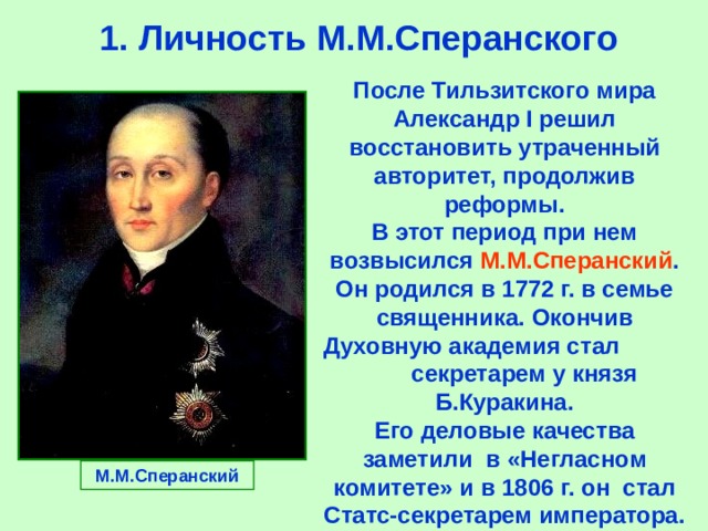  1.  Личность М.М.Сперанского После Тильзитского мира Александр I решил восстановить утраченный авторитет,  продолжив реформы. В этот период при нем возвысился М.М.Сперанский .  Он родился в 1772 г. в семье священника.  Окончив Духовную академия стал  секретарем у князя Б.Куракина. Его деловые качества заметили  в «Негласном комитете» и в  1806 г. он стал Статс-секретарем императора. М.М.Сперанский 