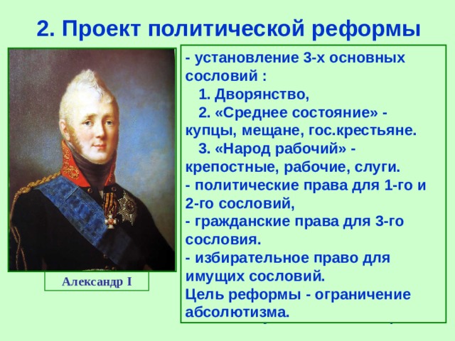 2.  Проект политической реформы -  установление 3-х основных сословий  :  1.  Дворянство,  2.  «Среднее состояние»  -  купцы,  мещане,  гос.крестьяне.  3.  «Народ рабочий»  -  крепостные,  рабочие,  слуги. -  политические права для 1-го и  2-го сословий, -  гражданские права для 3-го сословия. -  избирательное право для имущих сословий. Цель реформы  -  ограничение абсолютизма. Получив задание составить проект реформ, Сперанский подготовил его в конце 1809 г. «Введение к уложению государственных законов» предусматривало: - разделение властей, - создание Гос.Думы, - передача исполнительной власти министерствам, - Создание Государственного Совета -совещательного органа, - передача судебных функций Сенату, - многоступенчатые выборы Александр I 