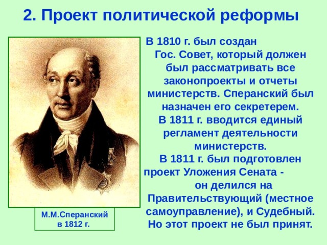 2.  Проект политической реформы В 1810 г. был создан Гос. Совет,  который должен был рассматривать все законопроекты и отчеты министерств.  Сперанский был назначен его секретерем. В 1811  г.  вводится единый регламент деятельности министерств. В 1811 г.  был подготовлен проект Уложения Сената  -  он делился на Правительствующий  (местное самоуправление),  и Судебный.  Но этот проект не был принят.  М.М.Сперанский в 1812 г.  