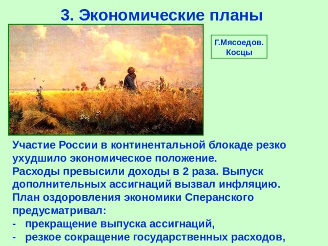 3.  Экономические планы Г.Мясоедов. Косцы Участие России в континентальной блокаде резко ухудшило экономическое положение.  Расходы превысили доходы в 2 раза.  Выпуск дополнительных ассигнаций вызвал инфляцию. План оздоровления экономики Сперанского предусматривал: - прекращение выпуска ассигнаций, -  резкое сокращение государственных расходов, 