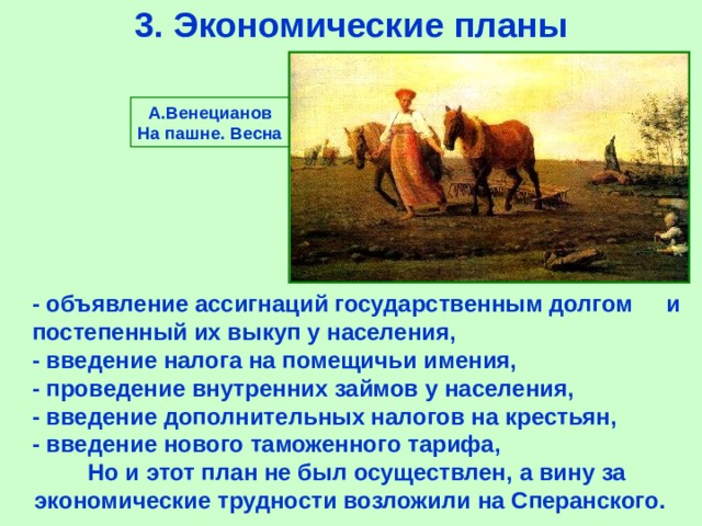 3.  Экономические планы А.Венецианов На пашне. Весна - объявление ассигнаций государственным долгом и постепенный их выкуп у населения, -  введение налога на помещичьи имения, -  проведение внутренних займов у населения, -  введение дополнительных налогов на крестьян, -  введение нового таможенного тарифа, Но и этот план не был осуществлен,  а вину за экономические трудности возложили на Сперанского. 