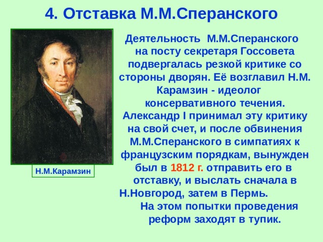4.  Отставка М.М.Сперанского Деятельность М.М.Сперанского на посту секретаря Госсовета подвергалась резкой критике со стороны дворян.  Её возглавил Н.М. Карамзин  -  идеолог  консервативного течения. Александр I принимал эту критику на свой счет, и после обвинения М.М.Сперанского в симпатиях к французским порядкам, вынужден был в 1812 г. отправить его в  отставку,  и выслать сначала в Н.Новгород,  затем в Пермь. На этом попытки проведения реформ заходят в тупик. Н.М.Карамзин 