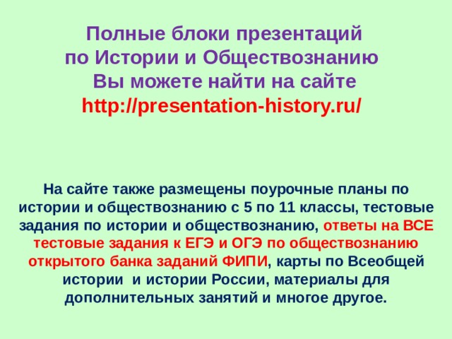 Полные блоки презентаций  по Истории и Обществознанию  Вы можете найти на сайте  http://presentation-history.ru/  На сайте также размещены  поурочные планы по истории и обществознанию с 5 по 11 классы, тестовые задания по истории и обществознанию, ответы на ВСЕ тестовые задания к ЕГЭ и ОГЭ по обществознанию открытого банка заданий ФИПИ , карты по Всеобщей истории и истории России, материалы для дополнительных занятий и многое другое. 