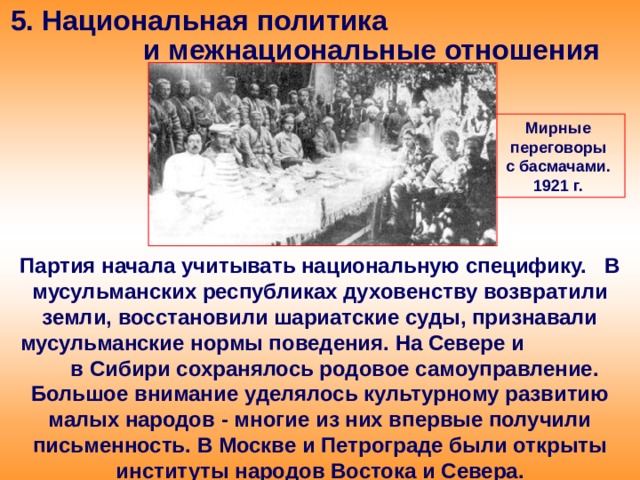 5. Национальная политика и межнациональные отношения Мирные переговоры с басмачами. 1921 г. Партия начала учитывать национальную специфику. В мусульманских республиках духовенству возвратили земли, восстановили шариатские суды, признавали мусульманские нормы поведения. На Севере и в Сибири сохранялось родовое самоуправление. Большое внимание уделялось культурному развитию малых народов - многие из них впервые получили письменность. В Москве и Петрограде были открыты институты народов Востока и Севера. 