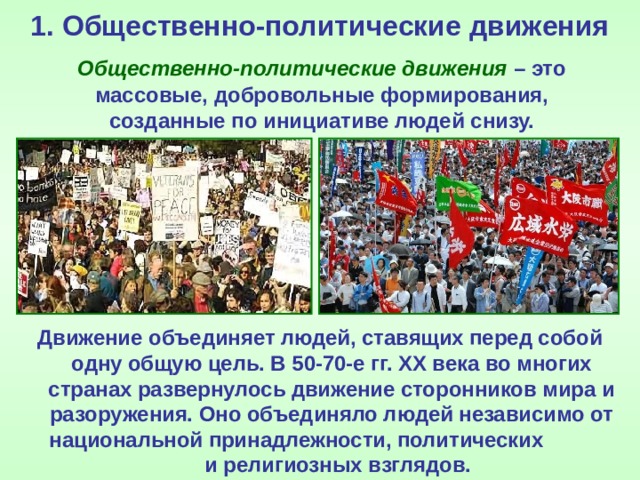 1. Общественно-политические движения  Общественно-политические движения – это массовые, добровольные формирования, созданные по инициативе людей снизу. Движение объединяет людей, ставящих перед собой одну общую цель. В 50-70-е гг. ХХ века во многих странах развернулось движение сторонников мира и разоружения. Оно объединяло людей независимо от национальной принадлежности, политических и религиозных взглядов. 