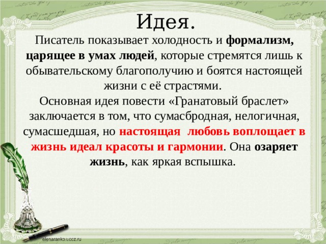 Идея. Писатель показывает холодность и формализм, царящее в умах людей , которые стремятся лишь к обывательскому благополучию и боятся настоящей жизни с её страстями. Основная идея повести «Гранатовый браслет» заключается в том, что сумасбродная, нелогичная, сумасшедшая, но настоящая любовь воплощает в жизнь идеал красоты и гармонии . Она озаряет жизнь , как яркая вспышка. 