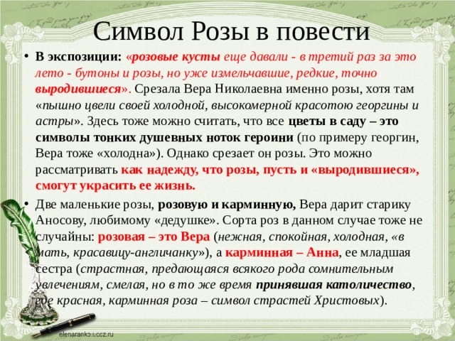 Символ Розы в повести В экспозиции: « розовые кусты еще давали - в третий раз за это лето - бутоны и розы, но уже измельчавшие, редкие, точно выродившиеся ». Срезала Вера Николаевна именно розы, хотя там « пышно цвели своей холодной, высокомерной красотою георгины и астры ». Здесь тоже можно считать, что все цветы в саду – это символы тонких душевных ноток героини (по примеру георгин, Вера тоже «холодна»). Однако срезает он розы. Это можно рассматривать как надежду, что розы, пусть и «выродившиеся», смогут украсить ее жизнь. Две маленькие розы, розовую и карминную, Вера дарит старику Аносову, любимому «дедушке». Сорта роз в данном случае тоже не случайны: розовая – это Вера ( нежная, спокойная, холодная, «в мать, красавицу-англичанку »), а карминная – Анна , ее младшая сестра ( страстная, предающаяся всякого рода сомнительным увлечениям, смелая, но в то же время принявшая католичество , где красная, карминная роза – символ страстей Христовых ).  