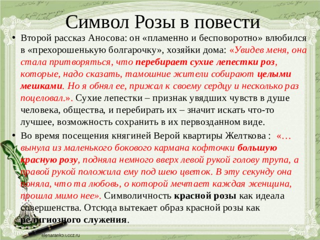 Символ Розы в повести Второй рассказ Аносова: он «пламенно и бесповоротно» влюбился в «прехорошенькую болгарочку», хозяйки дома: « Увидев меня, она стала притворяться, что перебирает сухие лепестки роз , которые, надо сказать, тамошние жители собирают целыми мешками . Но я обнял ее, прижал к своему сердцу и несколько раз поцеловал. ». Сухие лепестки – признак увядших чувств в душе человека, общества, и перебирать их – значит искать что-то лучшее, возможность сохранить в их первозданном виде. Во время посещения княгиней Верой квартиры Желткова : «… вынула из маленького бокового кармана кофточки большую красную розу , подняла немного вверх левой рукой голову трупа, а правой рукой положила ему под шею цветок. В эту секунду она поняла, что та любовь, о которой мечтает каждая женщина, прошла мимо нее». Символичность красной розы как идеала совершенства. Отсюда вытекает образ красной розы как религиозного служения .  