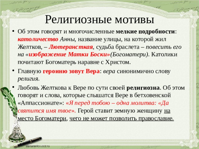 Религиозные мотивы Об этом говорят и многочисленные мелкие подробности : католичество Анны , название улицы, на которой жил Желтков, – Лютерансткая , судьба браслета – повесить его на « изображение Матки Боски» (Богоматери) . Католики почитают Богоматерь наравне с Христом. Главную героиню зовут Вера : вера синонимично слову религия . Любовь Желткова к Вере по сути своей религиозна . Об этом говорят и слова, которые слышатся Вере в бетховенской «Аппассионате»: « Я перед тобою – одна молитва: «Да святится имя твое ». Герой ставит земную женщину на место Богоматери , чего не может позволить православие. 