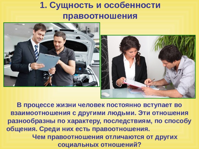 1. Сущность и особенности правоотношения В процессе жизни человек постоянно вступает во взаимоотношения с другими людьми. Эти отношения разнообразны по характеру, последствиям, по способу общения. Среди них есть правоотношения. Чем правоотношения отличаются от других социальных отношений? 