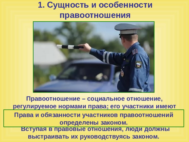 1. Сущность и особенности правоотношения Правоотношение – социальное отношение, регулируемое нормами права; его участники имеют юридические права и обязанности, которые обеспечиваются силой государства. Вступая в правовые отношения, люди должны выстраивать их руководствуясь законом. Права и обязанности участников правоотношений определены законом. 