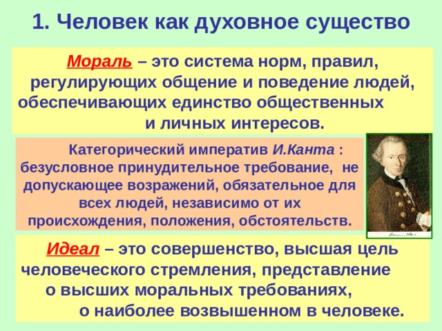 1. Человек как духовное существо Мораль  – это система норм, правил, регулирующих общение и поведение людей, обеспечивающих единство общественных  и личных интересов.  Категорический императив И.Канта : безусловное принудительное требование,  не допускающее возражений, обязательное для всех людей, независимо от их происхождения, положения, обстоятельств. Идеал  – это совершенство, высшая цель человеческого стремления, представление  о высших моральных требованиях,  о наиболее возвышенном в человеке. 