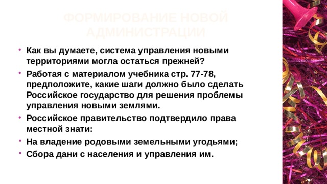 Формирование новой администрации Как вы думаете, система управления новыми территориями могла остаться прежней? Работая с материалом учебника стр. 77-78, предположите, какие шаги должно было сделать Российское государство для решения проблемы управления новыми землями. Российское правительство подтвердило права местной знати: На владение родовыми земельными угодьями; Сбора дани с населения и управления им. 